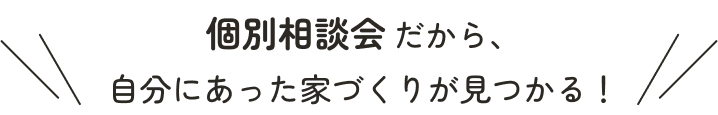 個別相談会だから、自分にあった家づくりが見つかる！